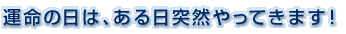 運命の日は、ある日突然やってきます！